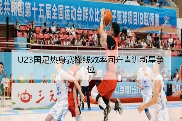 U23国足热身赛锋线效率回升青训新星争位